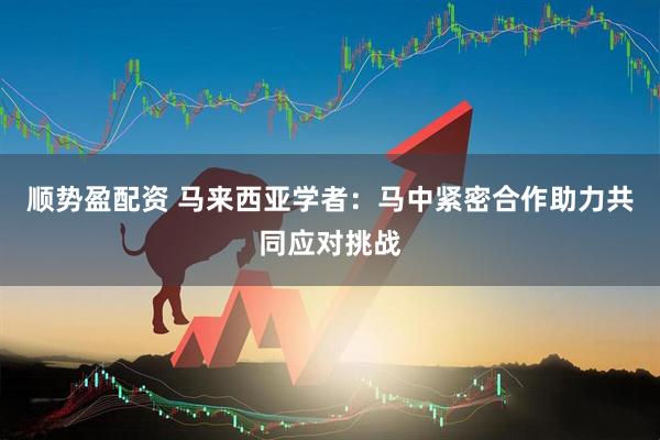 顺势盈配资 马来西亚学者：马中紧密合作助力共同应对挑战