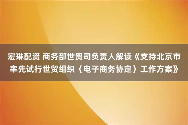 宏琳配资 商务部世贸司负责人解读《支持北京市率先试行世贸组织〈电子商务协定〉工作方案》