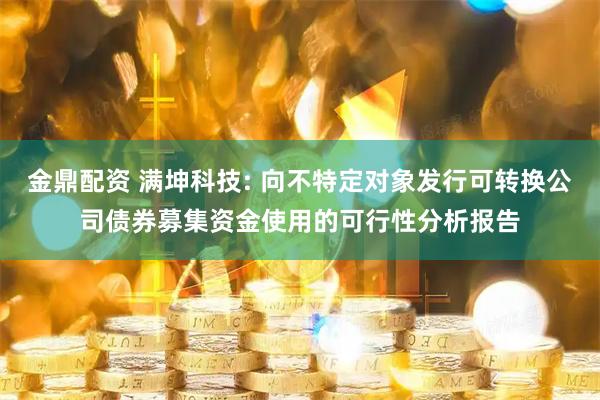 金鼎配资 满坤科技: 向不特定对象发行可转换公司债券募集资金使用的可行性分析报告