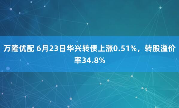 万隆优配 6月23日华兴转债上涨0.51%，转股溢价率34.8%