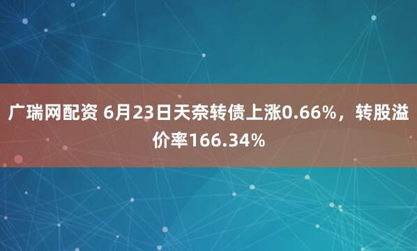 广瑞网配资 6月23日天奈转债上涨0.66%，转股溢价率166.34%
