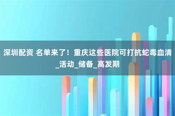 深圳配资 名单来了！重庆这些医院可打抗蛇毒血清_活动_储备_高发期