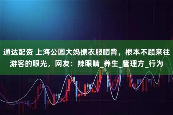 通达配资 上海公园大妈撩衣服晒背，根本不顾来往游客的眼光，网友：辣眼睛_养生_管理方_行为