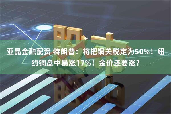 亚晶金融配资 特朗普：将把铜关税定为50%！纽约铜盘中暴涨17%！金价还要涨？