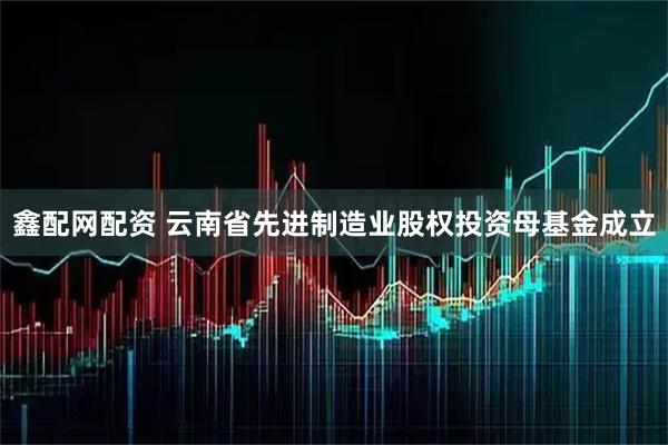 鑫配网配资 云南省先进制造业股权投资母基金成立