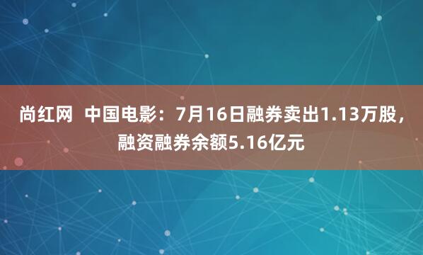 尚红网  中国电影：7月16日融券卖出1.13万股，融资融券余额5.16亿元