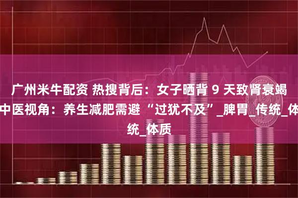 广州米牛配资 热搜背后：女子晒背 9 天致肾衰竭，中医视角：养生减肥需避 “过犹不及”_脾胃_传统_体质