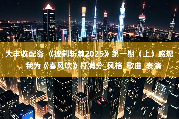 大丰收配资 《披荆斩棘2025》第一期（上）感想，我为《春风吹》打满分_风格_歌曲_表演